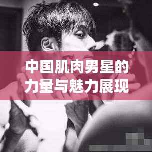 中国肌肉男星的力量与魅力展现,完美结合的力与美